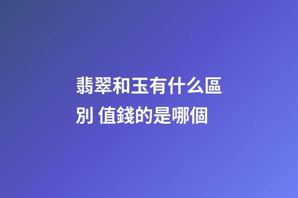 翡翠和玉有什么區別 值錢的是哪個